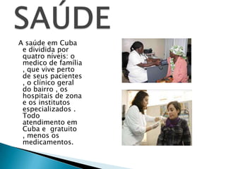 A saúde em Cuba
 e dividida por
 quatro níveis: o
 medico de família
 , que vive perto
 de seus pacientes
 , o clínico geral
 do bairro , os
 hospitais de zona
 e os institutos
 especializados .
 Todo
 atendimento em
 Cuba e gratuito
 , menos os
 medicamentos.
 