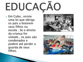    Em Cuba , existe
    uma lei que obriga
    os pais a botarem
    seus filhos na
    escola . Se o direito
    da criança for
    violado , os pais são
    condenados e
    podem até perder a
    guarda de seus
    filhos.
 