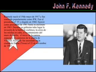 John F. Kennedy Kennedy nació el 19de mayo de 1917 y fue conocido popularmente como JFK. Fue el presidente nº 35 y elegido en 1960. Ejerció como presidente de 1961 hasta su asesinato en 1963. Durante su gobierno tubo lugar la invasión de la bahía de cochinos, la crisis de los mísiles en cuba, el levantamiento del muro de Berlín,  el inicio de la carrera espacial y el comienzo de la guerra de Vietnam. Kennedy fue asesinado en la ciudad de Dallas (Texas) el 22 de noviembre de 1963   