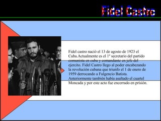 Fidel Castro Fidel castro nació el 13 de agosto de 1923 el Cuba.Actualmente es el 1º secretario del partido comunista en cuba y comandante en jefe del ejercito. Fidel Castro llego al poder encabezando la revolución cubana que triunfo el 1 de enero de 1959 derrocando a Fulgencio Batista. Anteriormente también había asaltado el cuartel Moncada y por este acto fue encerrado en prisión.  