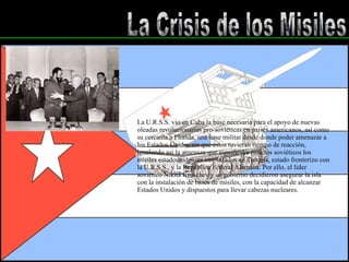 La Crisis de los Misiles La U.R.S.S. vio en Cuba la base necesaria para el apoyo de nuevas oleadas revolucionarias pro-soviéticas en países americanos, así como su cercanía a Florida, una base militar desde donde poder amenazar a los Estados Unidos sin que éstos tuvieran tiempo de reacción, igualando así la amenaza que significaba para los soviéticos los mísiles estadounidenses emplazados en Turquía, estado fronterizo con la U.R.S.S., y la República Federal Alemana. Por ello, el líder soviético Nikita Kruschev y su gobierno decidieron asegurar la isla con la instalación de bases de mísiles, con la capacidad de alcanzar Estados Unidos y dispuestos para llevar cabezas nucleares. 