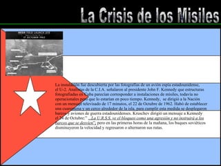 La Crisis de los Misiles La instalación fue descubierta por las fotografías de un avión espía estadounidense, el U-2. Analistas de la C.I.A. señalaron al presidente John F. Kennedy que estructuras fotografiadas en Cuba parecían corresponder a instalaciones de mísiles, todavía no operacionales pero que lo estarían en poco tiempo. Kennedy,  se dirigió a la Nación con un mensaje televisado de 17 minutos, el 22 de Octubre de 1962. Habó de establecer  una cuarentena y un cerco alrededor de la isla, para cumplir esta medida se desplegaron  barcos y aviones de guerra estadounidenses. Kruschev dirigió un mensaje a Kennedy el 24 de Octubre:”  ... La U.R.S.S. ve el bloqueo como una agresión y no instruirá a los barcos que se desvíen ”;  pero en las primeras horas de la mañana, los buques soviéticos disminuyeron la velocidad y regresaron o alternaron sus rutas. 