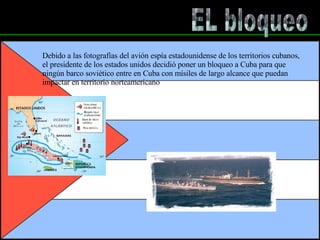 EL bloqueo Debido a las fotografías del avión espía estadounidense de los territorios cubanos,  el presidente de los estados unidos decidió poner un bloqueo a Cuba para que  ningún barco soviético entre en Cuba con mísiles de largo alcance que puedan  impactar en territorio norteamericano 
