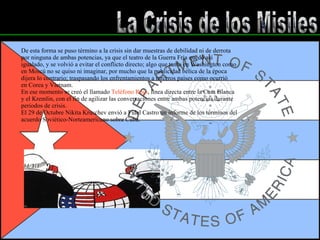 La Crisis de los Misiles De esta forma se puso término a la crisis sin dar muestras de debilidad ni de derrota por ninguna de ambas potencias, ya que el teatro de la Guerra Fría quedó así  igualado, y se volvió a evitar el conflicto directo; algo que tanto en Washington como en Moscú no se quiso ni imaginar, por mucho que la publicidad bélica de la época dijera lo contrario; traspasando los enfrentamientos a terceros países como ocurrió en Corea y Vietnam. En ese momento se creó el llamado  Teléfono Rojo , línea directa entre la Casa Blanca y el Kremlin, con el fin de agilizar las conversaciones entre ambas potencias durante periodos de crisis. El 29 de Octubre Nikita Kruschev envió a Fidel Castro un informe de los términos del acuerdo Soviético-Norteamericano sobre Cuba .  