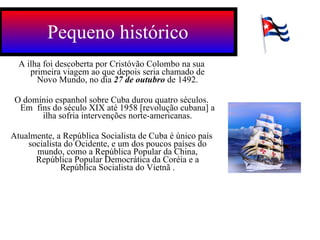 A ilha foi descoberta por Cristóvão Colombo na sua primeira viagem ao que depois seria chamado de Novo Mundo, no dia  27 de outubro  de 1492. O domínio espanhol sobre Cuba durou quatro séculos. Em  fins do século XIX até 1958 [revolução cubana] a ilha sofria intervenções norte-americanas. Atualmente, a República Socialista de Cuba é único país socialista do Ocidente, e um dos poucos países do mundo, como a República Popular da China, República Popular Democrática da Coréia e a República Socialista do Vietnã . Pequeno histórico 