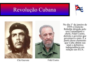 Revolução Cubana Fidel Castro Che Guevara No dia 1° de janeiro de 1959 o Exército Rebelde dirigido pelo seu Comandante e chefe, Fidel Castro, derrota o governo que governava o país. É a partir desse momento que Cuba obtêm sua total e definitiva independência em relação aos EUA. 
