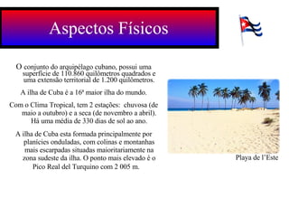 Aspectos Físicos O  conjunto do arquipélago cubano, possui   uma superfície de 110.860 quilômetros quadrados e uma extensão territorial de 1.200 quilômetros. A ilha de Cuba é a 16ª maior ilha do mundo. Com o Clima Tropical, tem 2 estações:  chuvosa (de maio a outubro) e a seca (de novembro a abril). Há uma média de 330 dias de sol ao ano. A ilha de Cuba esta formada principalmente por planícies onduladas, com colinas e montanhas mais escarpadas situadas maioritariamente na zona sudeste da ilha. O ponto mais elevado é o Pico Real del Turquino com 2 005 m.   Playa de l’Este 