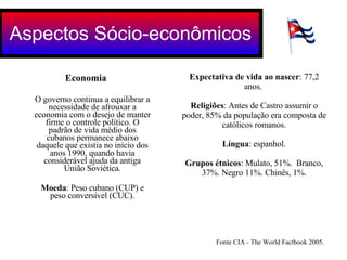 Economia O governo continua a equilibrar a necessidade de afrouxar a economia com o desejo de manter firme o controle político. O padrão de vida médio dos cubanos permanece abaixo daquele que existia no início dos anos 1990, quando havia considerável ajuda da antiga União Soviética. Moeda : Peso cubano (CUP) e peso conversível (CUC). Aspectos Sócio-econômicos Expectativa de vida ao nascer : 77,2 anos.  Religiões : Antes de Castro assumir o poder, 85% da população era composta de católicos romanos. Língua : espanhol. Grupos étnicos : Mulato, 51%.  Branco, 37%. Negro 11%. Chinês, 1%. Fonte CIA - The World Factbook 2005.  