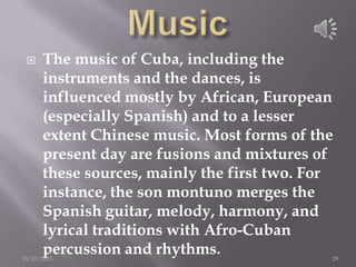 

The music of Cuba, including the
instruments and the dances, is
influenced mostly by African, European
(especially Spanish) and to a lesser
extent Chinese music. Most forms of the
present day are fusions and mixtures of
these sources, mainly the first two. For
instance, the son montuno merges the
Spanish guitar, melody, harmony, and
lyrical traditions with Afro-Cuban
percussion and rhythms.

10/20/2013

29

 