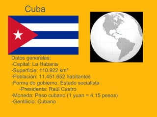 Cuba

Datos generales:
-Capital: La Habana
-Superficie: 110.922 km²
-Población: 11.451.652 habitantes
-Forma de gobierno: Estado socialista
-Presidenta: Raúl Castro
-Moneda: Peso cubano (1 yuan = 4.15 pesos)
-Gentilicio: Cubano

 