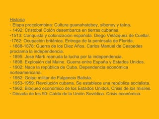 Historia
- Etapa precolombina: Cultura guanahatebey, siboney y taína.
- 1492: Cristobal Colón desembarca en tierras cubanas.
-1513: Conquista y colonización española. Diego Velázquez de Cuellar.
-1762: Ocupación británica. Entrega de la península de Florida.
- 1868-1878: Guerra de los Diez Años. Carlos Manuel de Cespedes
proclama la independencia.
- 1895: Jose Martí reanuda la lucha por la independencia.
- 1898: Explosión del Maine. Guerra entre España y Estados Unidos.
- 1902: Nace la república de Cuba. Dependencia económica
norteamericana.
- 1952: Golpe militar de Fulgencio Batista.
- 1953-1959: Revolución cubana. Se establece una república socialista.
- 1962: Bloqueo económico de los Estados Unidos. Crisis de los misiles.
- Década de los 90: Caída de la Unión Soviética. Crisis económica.

 