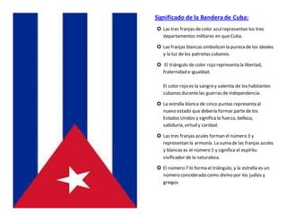 Significado de la Bandera de Cuba:
 Las tres franjas decolor azulrepresentan los tres
departamentos militares en que Cuba.
 Las franjas blancas simbolizan la pureza de los ideales
y la luz de los patriotas cubanos.
 El triángulo de color rojo representa la libertad,
fraternidad e igualdad.
El color rojo es la sangrey valentía de los habitantes
cubanos durantelas guerras de independencia.
 La estrella blanca de cinco puntas representa al
nuevo estado que debería formar parte de los
Estados Unidos y significala fuerza, belleza,
sabiduría, virtud y caridad.
 Las tres franjas azules forman el número 3 y
representan la armonía. La suma de las franjas azules
y blancas es el número 5 y significa el espíritu
vivificador de la naturaleza.
 El número 7 lo forma el triángulo, y la estrella es un
número considerado como divino por los judíos y
griegos
 