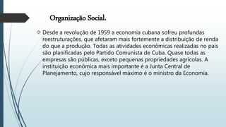 Organização Social.
 Desde a revolução de 1959 a economia cubana sofreu profundas
reestruturações, que afetaram mais fortemente a distribuição de renda
do que a produção. Todas as atividades econômicas realizadas no país
são planificadas pelo Partido Comunista de Cuba. Quase todas as
empresas são públicas, exceto pequenas propriedades agrícolas. A
instituição econômica mais importante é a Junta Central de
Planejamento, cujo responsável máximo é o ministro da Economia.
 