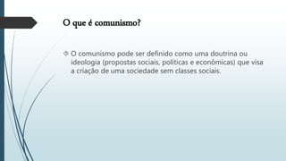 O que é comunismo?
 O comunismo pode ser definido como uma doutrina ou
ideologia (propostas sociais, políticas e econômicas) que visa
a criação de uma sociedade sem classes sociais.
 