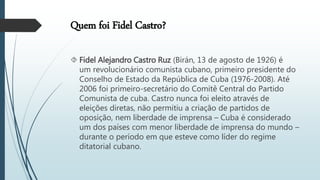 Quem foi Fidel Castro?
 Fidel Alejandro Castro Ruz (Birán, 13 de agosto de 1926) é
um revolucionário comunista cubano, primeiro presidente do
Conselho de Estado da República de Cuba (1976-2008). Até
2006 foi primeiro-secretário do Comitê Central do Partido
Comunista de cuba. Castro nunca foi eleito através de
eleições diretas, não permitiu a criação de partidos de
oposição, nem liberdade de imprensa – Cuba é considerado
um dos países com menor liberdade de imprensa do mundo –
durante o período em que esteve como líder do regime
ditatorial cubano.
 