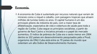 Economia.
 A economia de Cuba é sustentada por recursos naturais que variam de
minerais como o níquel e cobalto, com paisagens tropicais que atraem
milhões de turistas todos os anos. O capital humano é um dos
principais pilares da indústria do país, com a maior taxa de
alfabetização, expectativa de vida e cobertura de saúde para toda a
região do Caribe. Cuba segue os princípios socialistas, a partir do
governo de Raul Castro a iniciativa privada e o papel do mercado
aumentou. O índice de pobreza de Cuba era o sexto menor em 2004
dentre os 102 países em desenvolvimento pesquisados pela a Pnud,
organismo da ONU Cuba está entre os 70 países do mundo que
ostentam um alto Índice de Desenvolvimento Humano.
 