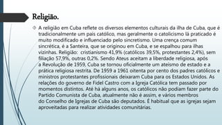 Religião.
 A religião em Cuba reflete os diversos elementos culturais da ilha de Cuba, que é
tradicionalmente um país católico, mas geralmente o catolicismo lá praticado é
muito modificado e influenciado pelo sincretismo. Uma crença comum
sincrética, é a Santeira, que se originou em Cuba, e se espalhou para ilhas
vizinhas. Religião: cristianismo 41,9% (católicos 39,5%, protestantes 2,4%), sem
filiação 57,9%, outras 0,2%. Sendo Ateus aceitam a liberdade religiosa, após
a Revolução de 1959, Cuba se tornou oficialmente um ateísmo de estado e a
prática religiosa restrita. De 1959 a 1961 oitenta por cento dos padres católicos e
ministros protestantes profissionais deixaram Cuba para os Estados Unidos. As
relações do governo de Fidel Castro com a Igreja Católica tem passado por
momentos distintos. Até há alguns anos, os católicos não podiam fazer parte do
Partido Comunista de Cuba, atualmente não é assim, e vários membros
do Conselho de Igrejas de Cuba são deputados. É habitual que as igrejas sejam
aproveitadas para realizar atividades comunitárias.
 