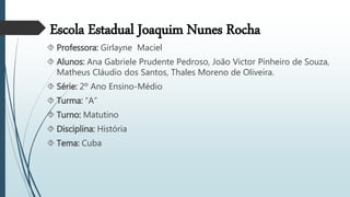 Escola Estadual Joaquim Nunes Rocha
 Professora: Girlayne Maciel
 Alunos: Ana Gabriele Prudente Pedroso, João Victor Pinheiro de Souza,
Matheus Cláudio dos Santos, Thales Moreno de Oliveira.
 Série: 2º Ano Ensino-Médio
 Turma: “A”
 Turno: Matutino
 Disciplina: História
 Tema: Cuba
 