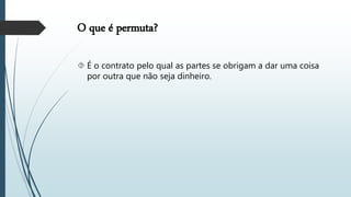 O que é permuta?
 É o contrato pelo qual as partes se obrigam a dar uma coisa
por outra que não seja dinheiro.
 