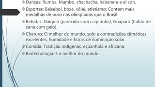 Danças: Rumba, Mambo, chachacha, habanera e el son.
Esportes: Beisebol, boxe, vôlei, atletismo; Contem mais
medalhas de ouro nas olimpiadas que o Brasil.
Bebidas: Daiquirí (parecido com caipirinha), Guaparo (Caldo de
cana com gelo).
Charuro: O melhor do mundo, solo e contradições climáticas
excelentes, humidade e horas de iluminação solar.
Comida: Tradição indígenas, espanhola e africana.
Biotecnologia: É a melhor do mundo.
 