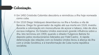 Colonização.
 Em 1492 Cristóvão Colombo descobriu e reivindicou a ilha hoje nomeada
como cuba.
 Em 1510 Diego Velázquez desembarcou na ilha e fundou a vila de
Baracoa. Diego foi governador da região até sua morte em 1524, investiu
durante a colonização em monoculturas de açúcar e tabaco, mão de obra
escrava indígena. Os Estados Unidos exerceram grande influência sobre a
ilha. Isto terminou em 1959, quando o ditador Fulgencio Batista foi
deposto pelos revolucionários liderados por Fidel Castro. A rápida
deterioração das relações com os Estados Unidos levou à aliança da ilha
com a União Soviética, e à transformação de Cuba numa república
socialista.
 