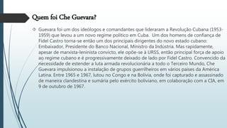 Quem foi Che Guevara?
 Guevara foi um dos ideólogos e comandantes que lideraram a Revolução Cubana (1953-
1959) que levou a um novo regime político em Cuba. Um dos homens de confiança de
Fidel Castro torna-se então um dos principais dirigentes do novo estado cubano:
Embaixador, Presidente do Banco Nacional, Ministro da Indústria. Mas rapidamente,
apesar de marxista-leninista convicto, ele opõe-se à URSS, então principal força de apoio
ao regime cubano e é progressivamente deixado de lado por Fidel Castro. Convencido da
necessidade de estender a luta armada revolucionária a todo o Terceiro Mundo, Che
Guevara impulsionou a instalação de grupos guerrilheiros em vários países da América
Latina. Entre 1965 e 1967, lutou no Congo e na Bolívia, onde foi capturado e assassinado
de maneira clandestina e sumária pelo exército boliviano, em colaboração com a CIA, em
9 de outubro de 1967.
 