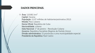 DADOS PRINCIPAIS.
 Área: 110.861 km²
Capital: Havana
População: 11,07 milhões de habitantes(estimativa 2012)
Moeda: Peso cubano
Nome Oficial: República de Cuba
Nacionalidade: cubana
Data Nacional: 1º de janeiro - Revolução Cubana
Governo: República Socialista (Regime de Partido Único)
Divisão administrativa: 15 províncias e uma municipalidade especial.
Presidente da República: Raúl Castro
 