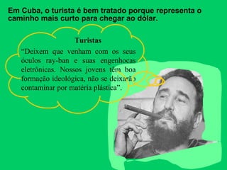 Em Cuba, o turista é bem tratado porque representa o 
caminho mais curto para chegar ao dólar. 
Turistas 
“Deixem que venham com os seus 
óculos ray-ban e suas engenhocas 
eletrônicas. Nossos jovens têm boa 
formação ideológica, não se deixarão 
contaminar por matéria plástica”. 
 