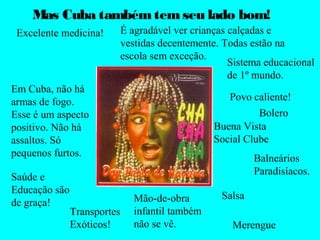 Mas Cuba também tem seu lado bom! 
Excelente medicina! 
Sistema educacional 
de 1º mundo. 
Em Cuba, não há 
armas de fogo. 
Esse é um aspecto 
positivo. Não há 
assaltos. Só 
pequenos furtos. 
Mão-de-obra 
infantil também 
não se vê. 
Buena Vista 
Social Clube 
Salsa 
Bolero 
Balneários 
Paradisíacos. 
Merengue 
Transportes 
Exóticos! 
Povo caliente! 
Saúde e 
Educação são 
de graça! 
É agradável ver crianças calçadas e 
vestidas decentemente. Todas estão na 
escola sem exceção. 
 
