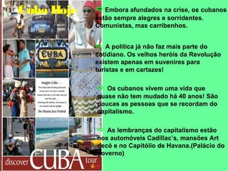 Cuba Hoje 
Embora afundados na crise, os cubanos 
estão sempre alegres e sorridentes. 
Comunistas, mas carribenhos. 
 A política já não faz mais parte do 
cotidiano. Os velhos heróis da Revolução 
existem apenas em suvenires para 
turistas e em cartazes! 
 Os cubanos vivem uma vida que 
quase não tem mudado há 40 anos! São 
poucas as pessoas que se recordam do 
capitalismo. 
 As lembranças do capitalismo estão 
nos automóveis Cadillac’s, mansões Art 
decó e no Capitólio de Havana.(Palácio do 
governo) 
 