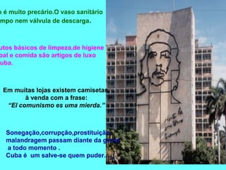 banheiro é muito precário.O vaso sanitário 
tampo nem válvula de descarga. 
Produtos básicos de limpeza,de higiene 
pessoal e comida são artigos de luxo 
Cuba. 
Em muitas lojas existem camisetas 
à venda com a frase: 
“El comunismo es uma mierda.” 
Sonegação,corrupção,prostituição, 
malandragem passam diante da gente 
a todo momento . 
Cuba é um salve-se quem puder... 
 