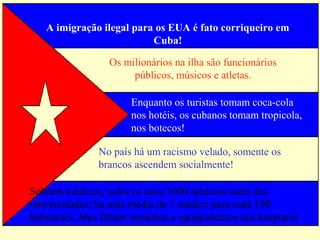 A imigração ilegal para os EUA é fato corriqueiro em 
Cuba! 
Os milionários na ilha são funcionários 
públicos, músicos e atletas. 
Enquanto os turistas tomam coca-cola 
nos hotéis, os cubanos tomam tropicola, 
nos botecos! 
No país há um racismo velado, somente os 
brancos ascendem socialmente! 
Sobram médicos, todos os anos 3000 médicos saem das 
universidades; há uma média de 1 médico para cada 190 
habitantes. Mas faltam remédios e equipamentos nos hospitais! 
 
