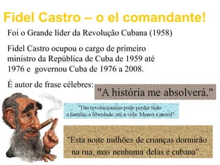Fidel Castro – o el comandante! 
Foi o Grande líder da Revolução Cubana (1958) 
Fidel Castro ocupou o cargo de primeiro 
ministro da República de Cuba de 1959 até 
1976 e governou Cuba de 1976 a 2008. 
É autor de frase célebres: 

