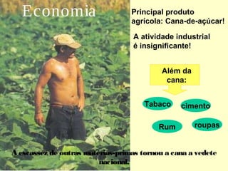 Tabaco 
Rum 
cimento 
roupas 
Economia Principal produto 
agrícola: Cana-de-açúcar! 
A atividade industrial 
é insignificante! 
Além da 
cana: 
A escassez de outras matérias-primas tornou a cana a vedete 
nacional. 
 