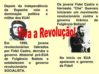 Depois da Independência 
da Espanha veio a 
dominação política e 
militar dos EUA! 
Os jovens Fidel Castro e 
Hernesto “Che” Guevara 
iniciaram um movimento 
revolucionário contra o 
governo tirânico de 
Fulgêncio Batista! 
No início os EUA 
apoiavam o governo 
de Fidel! 
Em 1959, jovens 
revolucionários liderados 
por Fidel Castro, derruba o 
governo ditatorial pró-EUA 
de Fulgêncio Batista e 
estabelecem o governo 
revolucionário 
SOCIALISTA. 
 