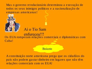 Ma s o gove rno revolucioná rio de terminou a execução de 
todos os seus inimigos políticos e a na cionalização de 
empresas americanas ! 
Aí o Tio Sam 
enfureceu!!! 
Os EUA romperam re laçõe s comerciais e diplomáticas com 
Cuba! 
Boicote 
A cons tituição norte americana prega que os cidadãos do 
país não podem gas ta r dinhe iro em lugare s que não têm 
re laçõe s comerciais com os EUA! 
 