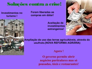Soluções contra a crise! 
Foram liberadas as 
compras em dólar! 
Aceitação de 
investimentos 
estrangeiros! 
Investimentos no 
turismo ! 
Ampliação do uso das terras agricultáveis, através do 
usufruto.(NOVA REFORMA AGRÁRIA) 
Agora ! 
O governo permite abrir 
negócios particulares mas só 
pousadas, táxis e restaurantes! 
 