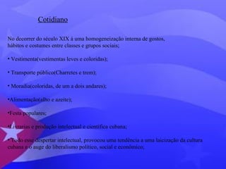 Cotidiano 
No decorrer do século XIX á uma homogeneização interna de gostos, 
hábitos e costumes entre classes e grupos sociais; 
• Vestimenta(vestimentas leves e coloridas); 
• Transporte público(Charretes e trem); 
• Moradia(coloridas, de um a dois andares); 
•Alimentação(alho e azeite); 
•Festa populares; 
•Livrarias e produção intelectual e científica cubana; 
• Todo esse despertar intelectual, provocou uma tendência a uma laicização da cultura 
cubana e o auge do liberalismo político, social e econômico; 
 