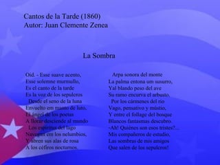 Cantos de la Tarde (1860) 
Autor: Juan Clemente Zenea 
La Sombra 
Oid. - Esse suave acento, 
Esse solemne murmullo, 
Es el canto de la tarde 
Es la voz de los sepulcros 
Desde el seno de la luna 
Envuelto em manto de luto, 
El ángel de los poetas 
A llorar desciende al mundo 
Los espiritus del lago 
Navegan em los nelumbios, 
Y abren sus alas de rosa 
A los céfiros nocturnos. 
Arpa sonora del monte 
La palma entona um susurro, 
Yal blando peso del ave 
Su ramo encurva el arbusto. 
Por los cármenes del rio 
Vago, pensativo y mústio, 
Y entre el follage del bosque 
Blancos fantasmas descubro. 
-Ah! Quiénes son esos tristes?... 
Mis compañeros de estudio, 
Las sombras de mis amigos 
Que salen de los sepulcros! 
 