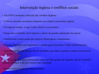 Intervenção inglesa e conflitos sociais 
• Em 1839 é assinada a abolição das Antilhas Inglesas; 
• Cuba no mercado econômico desponta em relação á possessão inglesa; 
• Os Ingleses tentam coagir Cuba a abolir a escravatura; 
• Surge uma rivalidade entre Ingleses e donos de grandes plantações de açúcar; 
• Justificavam a intervenção por motivos filantropicos e humanistas; 
• Regente Espartero (pró Inglaterra) e capitão geral Geronimo Valdez (abolicionista); 
• Superintendente dos libertos David TurnBull, que tinha constante contato com escravos 
e libertos, 
• Com pressão das classe dominantes tanto de Cuba quanto da Espanha, David Turnbull é 
expulso da ilha e á um movimento anti espartista; 
• Rainha Izabel II sobe ao trono espanhol; 
 