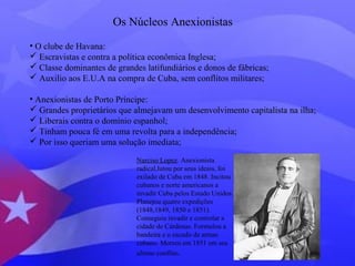 Os Núcleos Anexionistas 
• O clube de Havana: 
 Escravistas e contra a política econômica Inglesa; 
 Classe dominantes de grandes latifundiários e donos de fábricas; 
 Auxilio aos E.U.A na compra de Cuba, sem conflitos militares; 
• Anexionistas de Porto Príncipe: 
 Grandes proprietários que almejavam um desenvolvimento capitalista na ilha; 
 Liberais contra o domínio espanhol; 
 Tinham pouca fé em uma revolta para a independência; 
 Por isso queriam uma solução imediata; 
Narciso Lopez. Anexionista 
radical,lutou por seus ideais, foi 
exilado de Cuba em 1848. Incitou 
cubanos e norte americanos a 
invadir Cuba pelos Estado Unidos. 
Planejou quatro expedições 
(1848,1849, 1850 e 1851). 
Conseguiu invadir e controlar a 
cidade de Cárdenas. Formulou a 
bandeira e o escudo de armas 
cubano. Morreu em 1851 em seu 
ultimo conflito. 
 