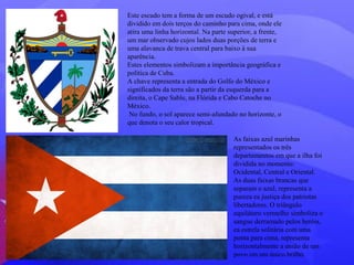 Este escudo tem a forma de um escudo ogival, e está 
dividido em dois terços do caminho para cima, onde ele 
atira uma linha horizontal. Na parte superior, a frente, 
um mar observado cujos lados duas porções de terra e 
uma alavanca de trava central para baixo à sua 
aparência. 
Estes elementos simbolizam a importância geográfica e 
política de Cuba. 
A chave representa a entrada do Golfo do México e 
significados da terra são a partir da esquerda para a 
direita, o Cape Sable, na Flórida e Cabo Catoche no 
México. 
No fundo, o sol aparece semi-afundado no horizonte, o 
que denota o seu calor tropical. 
As faixas azul marinhas 
representados os três 
departamentos em que a ilha foi 
dividida no momento: 
Ocidental, Central e Oriental. 
As duas faixas brancas que 
separam o azul, representa a 
pureza ea justiça dos patriotas 
libertadores. O triângulo 
equilátero vermelho simboliza o 
sangue derramado pelos heróis, 
ea estrela solitária com uma 
ponta para cima, representa 
horizontalmente a união de um 
povo em um único brilho. 
 