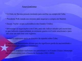 Anexionismo 
• O Clube de Havana possuía montante para auxiliar na compra de Cuba; 
• Presidente Polk manda seu ministro para negociar a compra em Madrid; 
• Zacary Taylor ocupa a presidência dos Estados Unidos; 
• Interrompe as negociações com Cuba, para não indicar atitudes pró escravistas 
(o que indicaria imparcialidade na eminente guerra civil norte americana) e para 
não criar um mal estar com ingleses; 
• Inclusive expressou apoio ao domínio da espanha sobre Cuba; 
•Contrários ao anexionismo diziam que ele significava perda de nacionalidade e 
cultura e sujeição política e econômica; 
• Os setores populares reafirmam seu patriotismo e os Estados Unidos interrompe 
seu expansionismo com a Guerra de Secessão (1861-1865); 
 