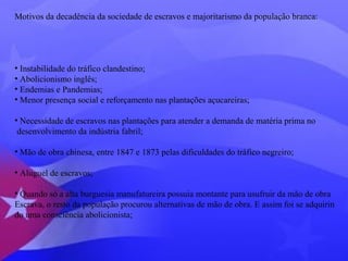 Motivos da decadência da sociedade de escravos e majoritarismo da população branca: 
• Instabilidade do tráfico clandestino; 
• Abolicionismo inglês; 
• Endemias e Pandemias; 
• Menor presença social e reforçamento nas plantações açucareiras; 
• Necessidade de escravos nas plantações para atender a demanda de matéria prima no 
desenvolvimento da indústria fabril; 
• Mão de obra chinesa, entre 1847 e 1873 pelas dificuldades do tráfico negreiro; 
• Aluguel de escravos; 
• Quando só a alta burguesia manufatureira possuia montante para usufruir da mão de obra 
Escrava, o resto da população procurou alternativas de mão de obra. E assim foi se adquirin 
do uma consciência abolicionista; 
 