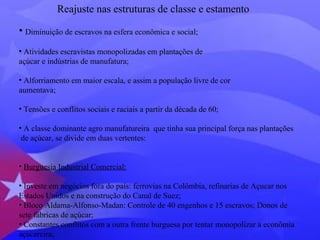 Reajuste nas estruturas de classe e estamento 
• Diminuição de escravos na esfera econômica e social; 
• Atividades escravistas monopolizadas em plantações de 
açúcar e indústrias de manufatura; 
• Alforriamento em maior escala, e assim a população livre de cor 
aumentava; 
• Tensões e conflitos sociais e raciais a partir da década de 60; 
• A classe dominante agro manufatureira que tinha sua principal força nas plantações 
de açúcar, se divide em duas vertentes: 
• Burguesia Industrial Comercial: 
• Investe em negócios fora do país: ferrovias na Colômbia, refinarias de Açucar nos 
Estados Unidos e na construção do Canal de Suez; 
• Bloco Aldama-Alfonso-Madan: Controle de 40 engenhos e 15 escravos; Donos de 
sete fábricas de açúcar; 
• Constantes conflitos com a outra frente burguesa por tentar monopolizar a econômia 
açucareira; 
 