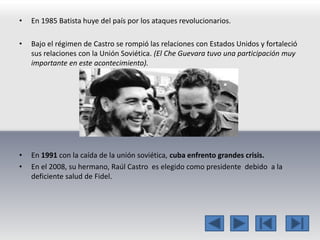 • En 1985 Batista huye del país por los ataques revolucionarios. 
• Bajo el régimen de Castro se rompió las relaciones con Estados Unidos y fortaleció 
sus relaciones con la Unión Soviética. (El Che Guevara tuvo una participación muy 
importante en este acontecimiento). 
• En 1991 con la caída de la unión soviética, cuba enfrento grandes crisis. 
• En el 2008, su hermano, Raúl Castro es elegido como presidente debido a la 
deficiente salud de Fidel. 
 