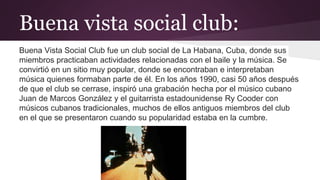 Buena vista social club:
Buena Vista Social Club fue un club social de La Habana, Cuba, donde sus
miembros practicaban actividades relacionadas con el baile y la música. Se
convirtió en un sitio muy popular, donde se encontraban e interpretaban
música quienes formaban parte de él. En los años 1990, casi 50 años después
de que el club se cerrase, inspiró una grabación hecha por el músico cubano
Juan de Marcos González y el guitarrista estadounidense Ry Cooder con
músicos cubanos tradicionales, muchos de ellos antiguos miembros del club
en el que se presentaron cuando su popularidad estaba en la cumbre.
 