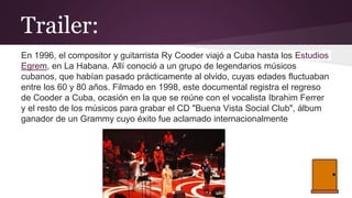 Trailer:
En 1996, el compositor y guitarrista Ry Cooder viajó a Cuba hasta los Estudios
Egrem, en La Habana. Allí conoció a un grupo de legendarios músicos
cubanos, que habían pasado prácticamente al olvido, cuyas edades fluctuaban
entre los 60 y 80 años. Filmado en 1998, este documental registra el regreso
de Cooder a Cuba, ocasión en la que se reúne con el vocalista Ibrahim Ferrer
y el resto de los músicos para grabar el CD "Buena Vista Social Club", álbum
ganador de un Grammy cuyo éxito fue aclamado internacionalmente
 