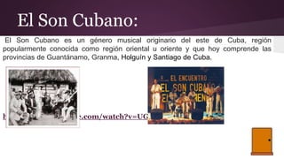 El Son Cubano:
El Son Cubano es un género musical originario del este de Cuba, región
popularmente conocida como región oriental u oriente y que hoy comprende las
provincias de Guantánamo, Granma, Holguín y Santiago de Cuba.
https://www.youtube.com/watch?v=UGXkRAziWEU
 