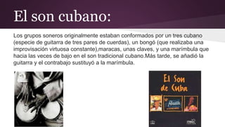 El son cubano:
Los grupos soneros originalmente estaban conformados por un tres cubano
(especie de guitarra de tres pares de cuerdas), un bongó (que realizaba una
improvisación virtuosa constante),maracas, unas claves, y una marímbula que
hacia las veces de bajo en el son tradicional cubano.Más tarde, se añadió la
guitarra y el contrabajo sustituyó a la marímbula.
 